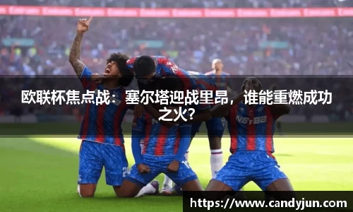 欧联杯焦点战：塞尔塔迎战里昂，谁能重燃成功之火？